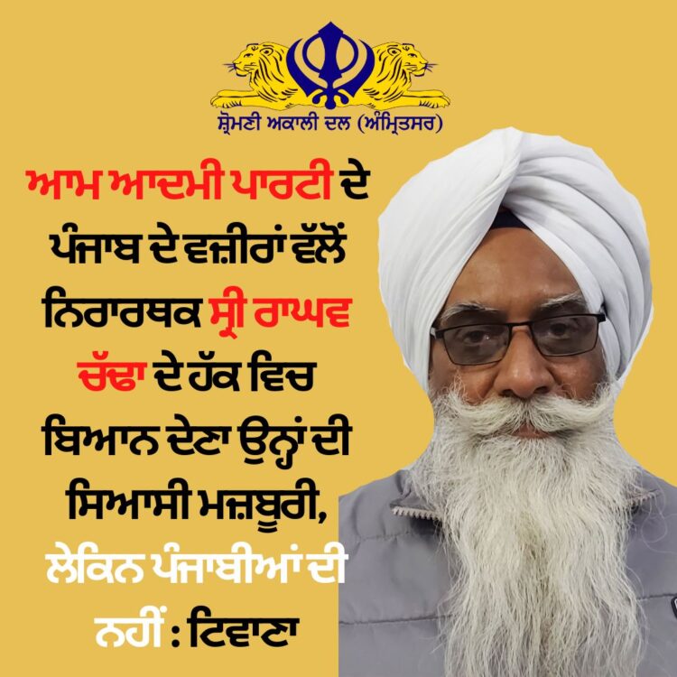 ਆਮ ਆਦਮੀ ਪਾਰਟੀ ਦੇ ਪੰਜਾਬ ਦੇ ਵਜ਼ੀਰਾਂ ਵੱਲੋਂ ਨਿਰਾਰਥਕ ਸ੍ਰੀ ਰਾਘਵ ਚੱਢਾ ਦੇ ਹੱਕ ਵਿਚ ਬਿਆਨ ਦੇਣਾ ਉਨ੍ਹਾਂ ਦੀ ਸਿਆਸੀ ਮਜ਼ਬੂਰੀ, ਲੇਕਿਨ ਪੰਜਾਬੀਆਂ ਦੀ ਨਹੀਂ : ਟਿਵਾਣਾ