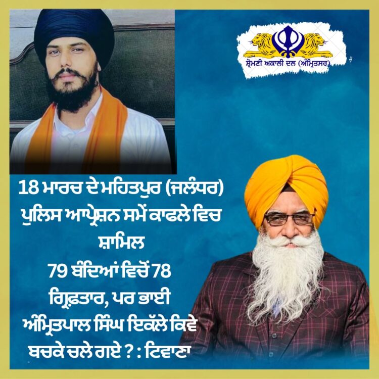 18 ਮਾਰਚ ਦੇ ਮਹਿਤਪੁਰ (ਜਲੰਧਰ) ਪੁਲਿਸ ਆਪ੍ਰੇਸ਼ਨ ਸਮੇਂ ਕਾਫਲੇ ਵਿਚ ਸ਼ਾਮਿਲ 79 ਬੰਦਿਆਂ ਵਿਚੋਂ 78 ਗ੍ਰਿਫ਼ਤਾਰ, ਪਰ ਭਾਈ ਅੰਮ੍ਰਿਤਪਾਲ ਸਿੰਘ ਇਕੱਲੇ ਕਿਵੇ ਬਚਕੇ ਚਲੇ ਗਏ ? : ਟਿਵਾਣਾ